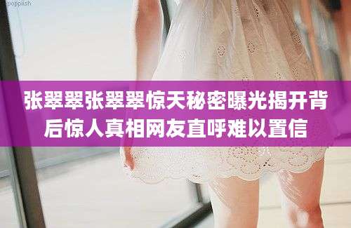 张翠翠张翠翠惊天秘密曝光揭开背后惊人真相网友直呼难以置信