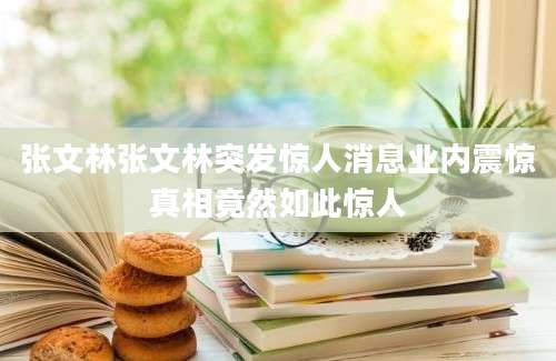 张文林张文林突发惊人消息业内震惊真相竟然如此惊人