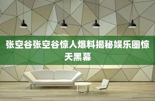 张空谷张空谷惊人爆料揭秘娱乐圈惊天黑幕