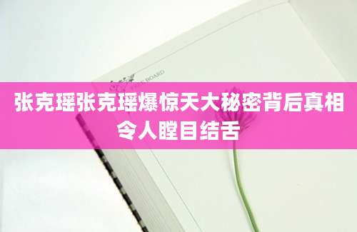 张克瑶张克瑶爆惊天大秘密背后真相令人瞠目结舌