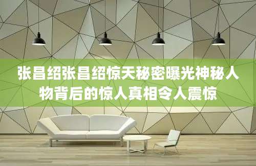张昌绍张昌绍惊天秘密曝光神秘人物背后的惊人真相令人震惊