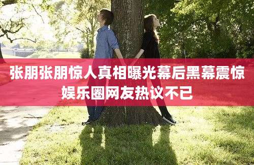 张朋张朋惊人真相曝光幕后黑幕震惊娱乐圈网友热议不已