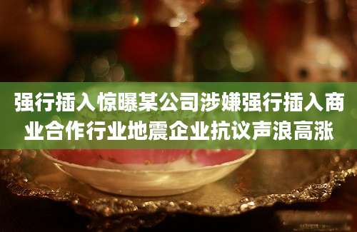 强行插入惊曝某公司涉嫌强行插入商业合作行业地震企业抗议声浪高涨