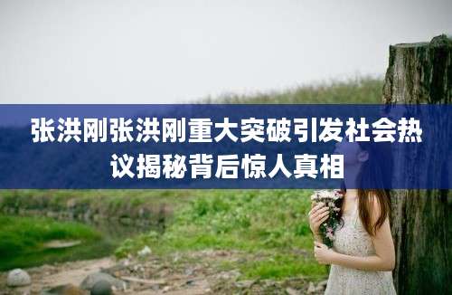 张洪刚张洪刚重大突破引发社会热议揭秘背后惊人真相