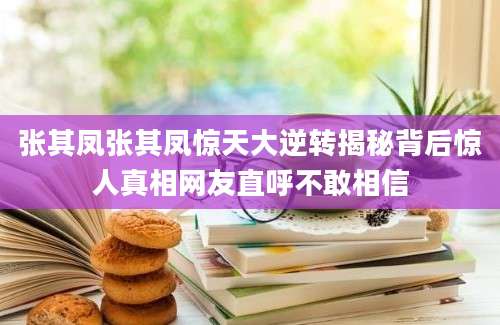 张其凤张其凤惊天大逆转揭秘背后惊人真相网友直呼不敢相信