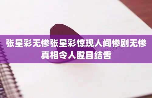张星彩无惨张星彩惊现人间惨剧无惨真相令人瞠目结舌