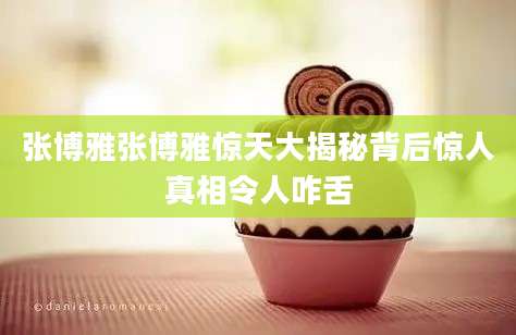张博雅张博雅惊天大揭秘背后惊人真相令人咋舌