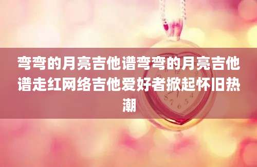 弯弯的月亮吉他谱弯弯的月亮吉他谱走红网络吉他爱好者掀起怀旧热潮