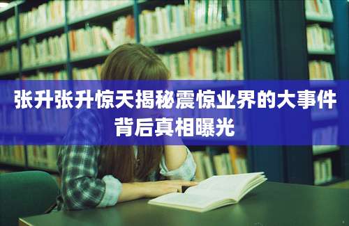 张升张升惊天揭秘震惊业界的大事件背后真相曝光