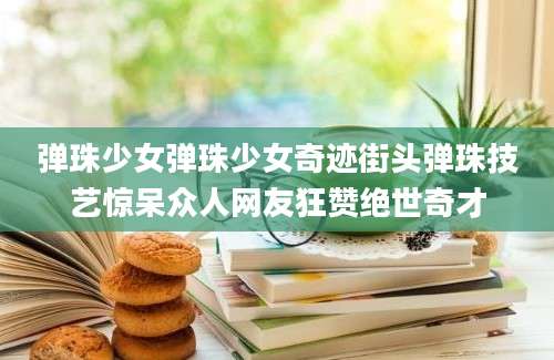 弹珠少女弹珠少女奇迹街头弹珠技艺惊呆众人网友狂赞绝世奇才