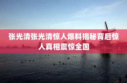 张光清张光清惊人爆料揭秘背后惊人真相震惊全国