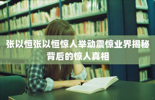 张以恒张以恒惊人举动震惊业界揭秘背后的惊人真相