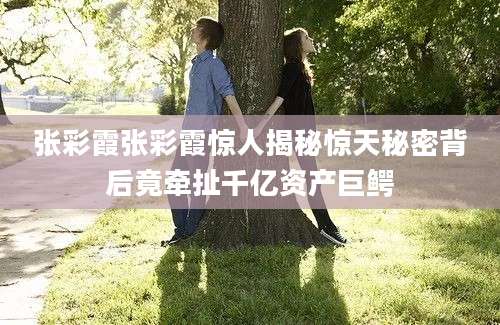 张彩霞张彩霞惊人揭秘惊天秘密背后竟牵扯千亿资产巨鳄