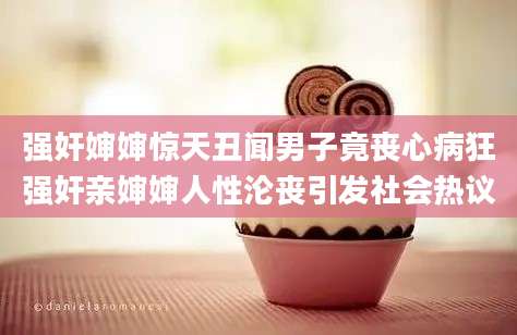 强奸婶婶惊天丑闻男子竟丧心病狂强奸亲婶婶人性沦丧引发社会热议