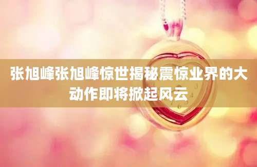 张旭峰张旭峰惊世揭秘震惊业界的大动作即将掀起风云