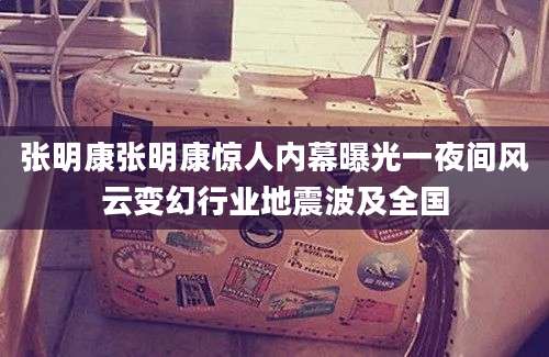 张明康张明康惊人内幕曝光一夜间风云变幻行业地震波及全国