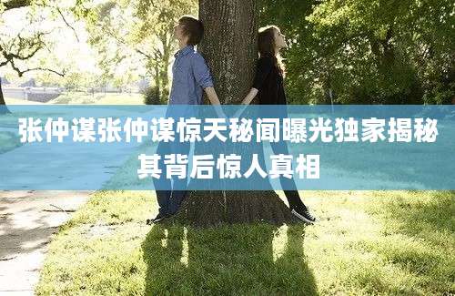 张仲谋张仲谋惊天秘闻曝光独家揭秘其背后惊人真相