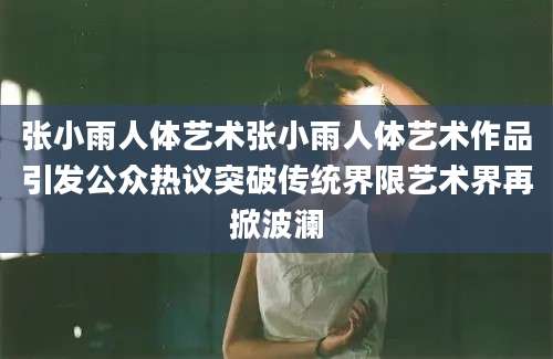 张小雨人体艺术张小雨人体艺术作品引发公众热议突破传统界限艺术界再掀波澜