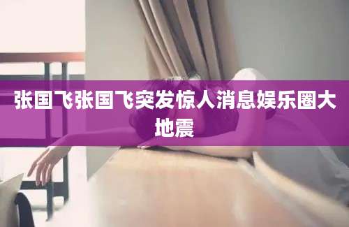 张国飞张国飞突发惊人消息娱乐圈大地震