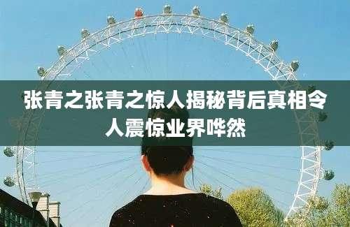 张青之张青之惊人揭秘背后真相令人震惊业界哗然