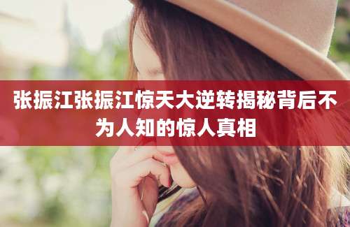 张振江张振江惊天大逆转揭秘背后不为人知的惊人真相