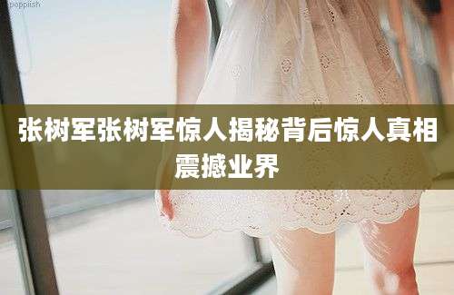 张树军张树军惊人揭秘背后惊人真相震撼业界