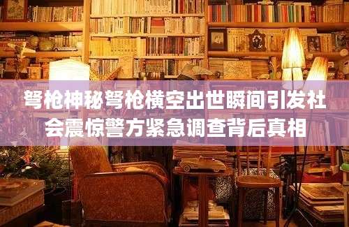 弩枪神秘弩枪横空出世瞬间引发社会震惊警方紧急调查背后真相