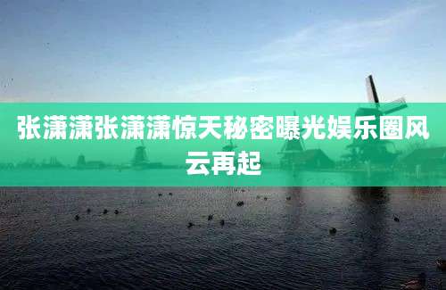 张潇潇张潇潇惊天秘密曝光娱乐圈风云再起