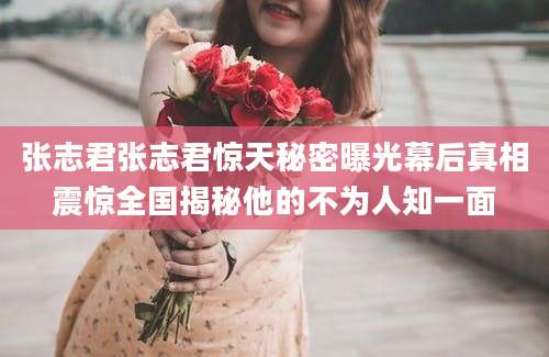 张志君张志君惊天秘密曝光幕后真相震惊全国揭秘他的不为人知一面