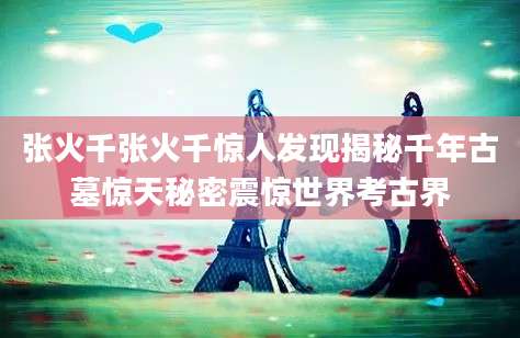 张火千张火千惊人发现揭秘千年古墓惊天秘密震惊世界考古界