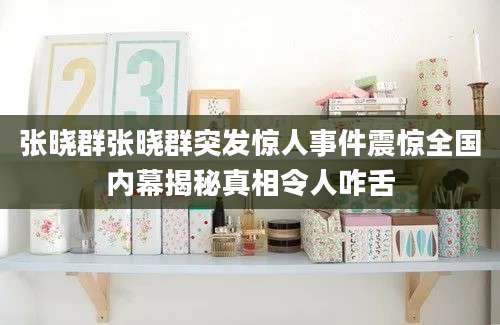 张晓群张晓群突发惊人事件震惊全国内幕揭秘真相令人咋舌