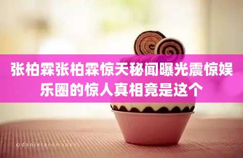 张柏霖张柏霖惊天秘闻曝光震惊娱乐圈的惊人真相竟是这个