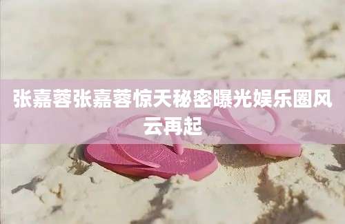 张嘉蓉张嘉蓉惊天秘密曝光娱乐圈风云再起