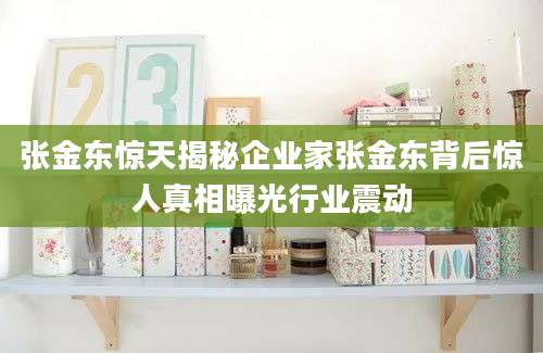 张金东惊天揭秘企业家张金东背后惊人真相曝光行业震动