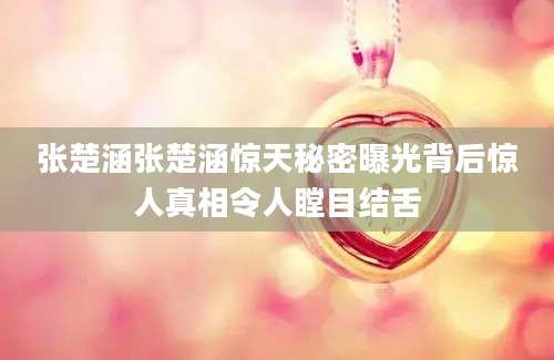 张楚涵张楚涵惊天秘密曝光背后惊人真相令人瞠目结舌