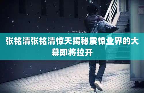 张铭清张铭清惊天揭秘震惊业界的大幕即将拉开