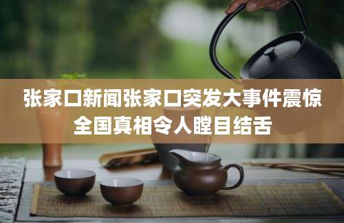张家口新闻张家口突发大事件震惊全国真相令人瞠目结舌