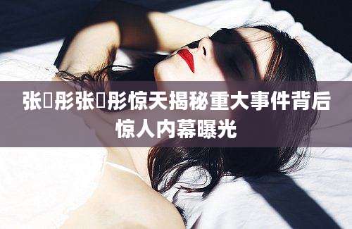 张晞彤张晞彤惊天揭秘重大事件背后惊人内幕曝光