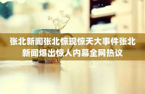 张北新闻张北惊现惊天大事件张北新闻爆出惊人内幕全网热议