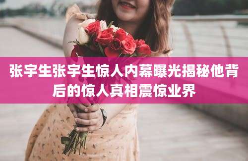张宇生张宇生惊人内幕曝光揭秘他背后的惊人真相震惊业界