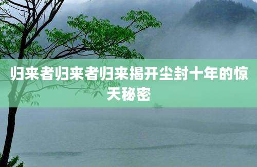 归来者归来者归来揭开尘封十年的惊天秘密