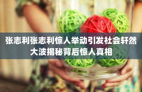 张志利张志利惊人举动引发社会轩然大波揭秘背后惊人真相