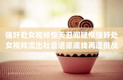 强奸处女视频惊天丑闻疑似强奸处女视频流出社会道德底线再遭挑战