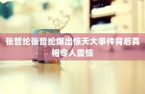 张哲纶张哲纶爆出惊天大事件背后真相令人震惊