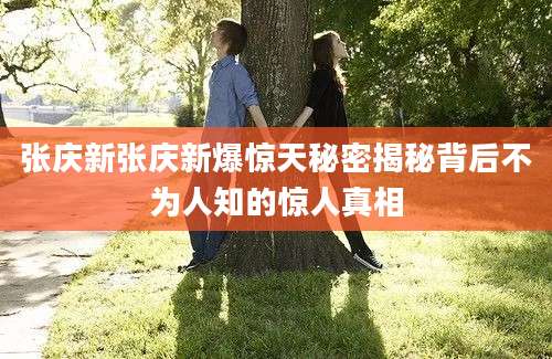 张庆新张庆新爆惊天秘密揭秘背后不为人知的惊人真相