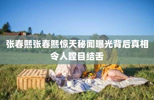 张春熙张春熙惊天秘闻曝光背后真相令人瞠目结舌