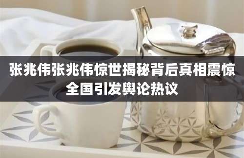 张兆伟张兆伟惊世揭秘背后真相震惊全国引发舆论热议