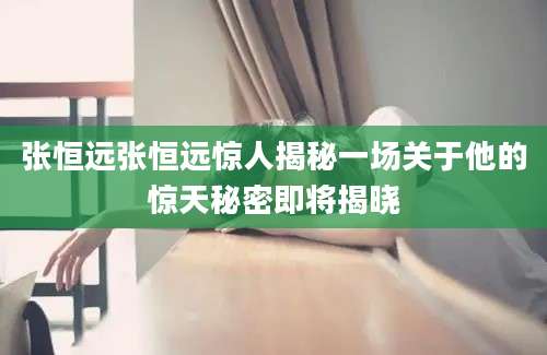 张恒远张恒远惊人揭秘一场关于他的惊天秘密即将揭晓