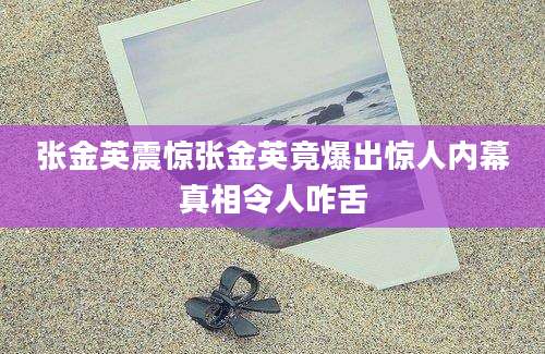 张金英震惊张金英竟爆出惊人内幕真相令人咋舌