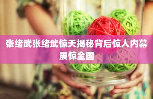 张绪武张绪武惊天揭秘背后惊人内幕震惊全国